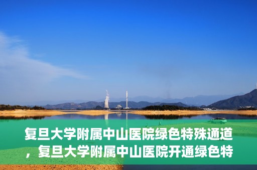 复旦大学附属中山医院绿色特殊通道，复旦大学附属中山医院开通绿色特殊通道助力患者高效就医体验