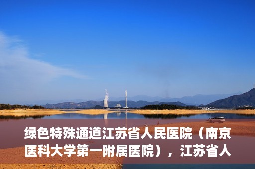绿色特殊通道江苏省人民医院（南京医科大学第一附属医院），江苏省人民医院（南京医科大学第一附属医院），绿色特殊通道开启健康之门
