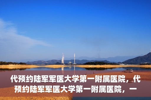 代预约陆军军医大学第一附属医院，代预约陆军军医大学第一附属医院，一站式医疗服务平台助您轻松就医