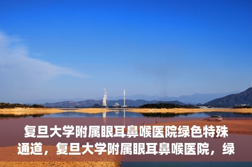 复旦大学附属眼耳鼻喉医院绿色特殊通道，复旦大学附属眼耳鼻喉医院，绿色特殊通道开启健康之门