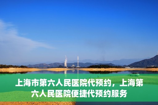 上海市第六人民医院代预约，上海第六人民医院便捷代预约服务