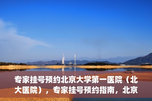 专家挂号预约北京大学第一医院（北大医院），专家挂号预约指南，北京大学第一医院（北大医院）就医攻略