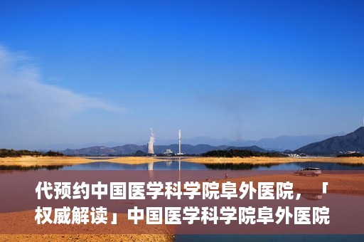 代预约中国医学科学院阜外医院，「权威解读」中国医学科学院阜外医院预约指南与就医体验分享