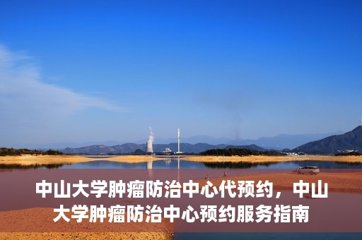 中山大学肿瘤防治中心代预约，中山大学肿瘤防治中心预约服务指南