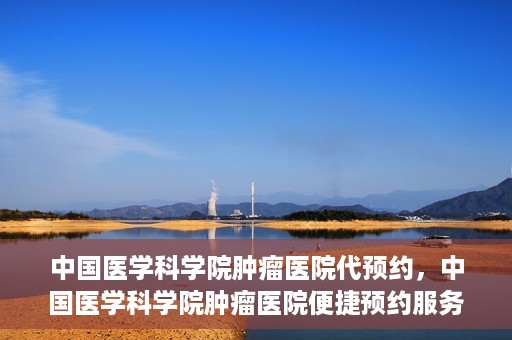 中国医学科学院肿瘤医院代预约，中国医学科学院肿瘤医院便捷预约服务启动