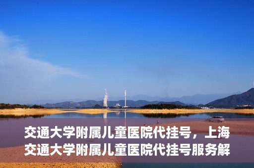 交通大学附属儿童医院代挂号，上海交通大学附属儿童医院代挂号服务解析