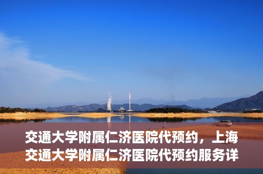 交通大学附属仁济医院代预约，上海交通大学附属仁济医院代预约服务详解