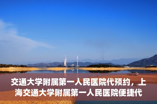 交通大学附属第一人民医院代预约，上海交通大学附属第一人民医院便捷代预约服务指南