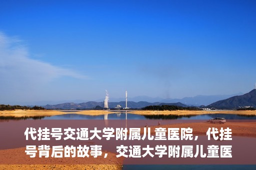 代挂号交通大学附属儿童医院，代挂号背后的故事，交通大学附属儿童医院就医新体验