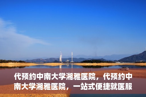 代预约中南大学湘雅医院，代预约中南大学湘雅医院，一站式便捷就医服务