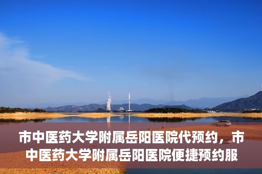 市中医药大学附属岳阳医院代预约，市中医药大学附属岳阳医院便捷预约服务启动