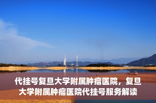 代挂号复旦大学附属肿瘤医院，复旦大学附属肿瘤医院代挂号服务解读