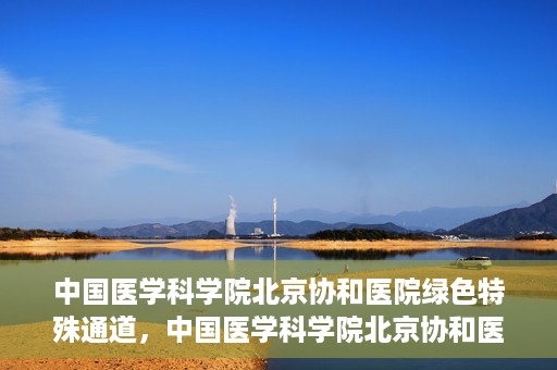 中国医学科学院北京协和医院绿色特殊通道，中国医学科学院北京协和医院，绿色特殊通道开启健康之门