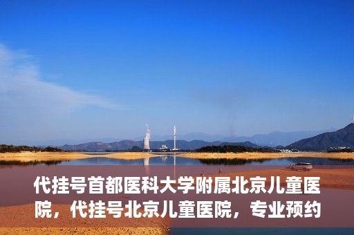 代挂号首都医科大学附属北京儿童医院，代挂号北京儿童医院，专业预约挂号服务