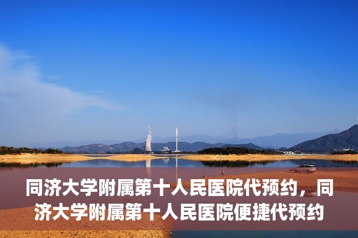 同济大学附属第十人民医院代预约，同济大学附属第十人民医院便捷代预约服务