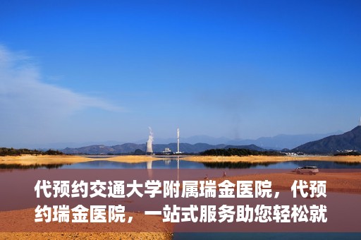 代预约交通大学附属瑞金医院，代预约瑞金医院，一站式服务助您轻松就医