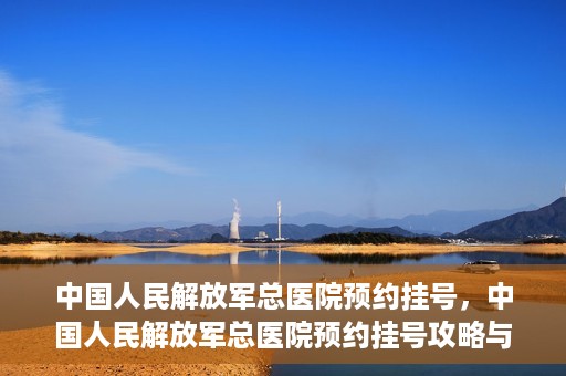 中国人民解放军总医院预约挂号，中国人民解放军总医院预约挂号攻略与指南