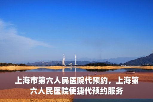 上海市第六人民医院代预约，上海第六人民医院便捷代预约服务