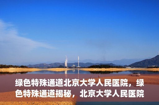 绿色特殊通道北京大学人民医院，绿色特殊通道揭秘，北京大学人民医院的健康守护之道