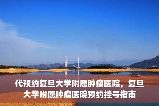 代预约复旦大学附属肿瘤医院，复旦大学附属肿瘤医院预约挂号指南