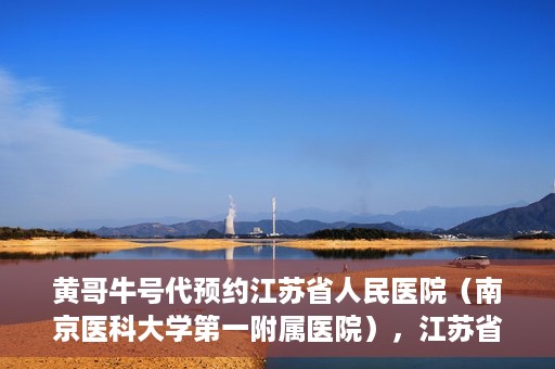 黄哥牛号代预约江苏省人民医院（南京医科大学第一附属医院），江苏省人民医院（南京医科大学第一附属医院）黄哥牛号代预约服务启动