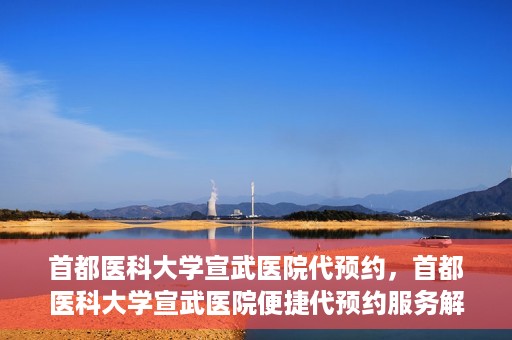首都医科大学宣武医院代预约，首都医科大学宣武医院便捷代预约服务解析