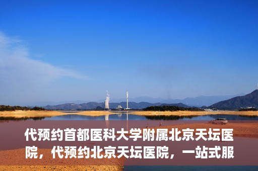 代预约首都医科大学附属北京天坛医院，代预约北京天坛医院，一站式服务体验天坛医疗风采