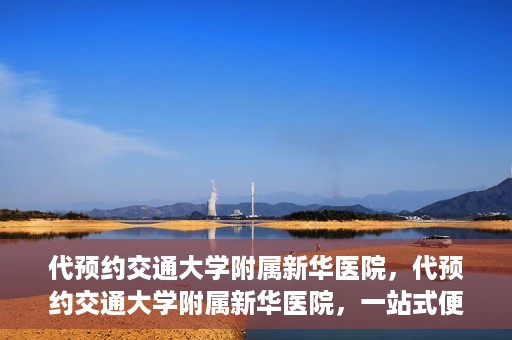 代预约交通大学附属新华医院，代预约交通大学附属新华医院，一站式便捷医疗体验