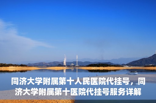同济大学附属第十人民医院代挂号，同济大学附属第十医院代挂号服务详解