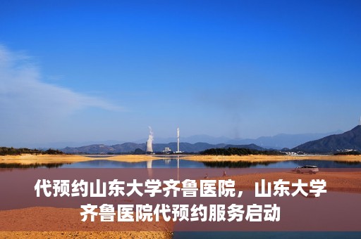代预约山东大学齐鲁医院，山东大学齐鲁医院代预约服务启动