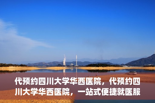 代预约四川大学华西医院，代预约四川大学华西医院，一站式便捷就医服务