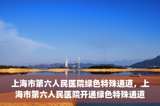 上海市第六人民医院绿色特殊通道，上海市第六人民医院开通绿色特殊通道，助力患者快速就医