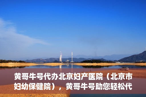 黄哥牛号代办北京妇产医院（北京市妇幼保健院），黄哥牛号助您轻松代办北京妇产医院（北京市妇幼保健院）业务