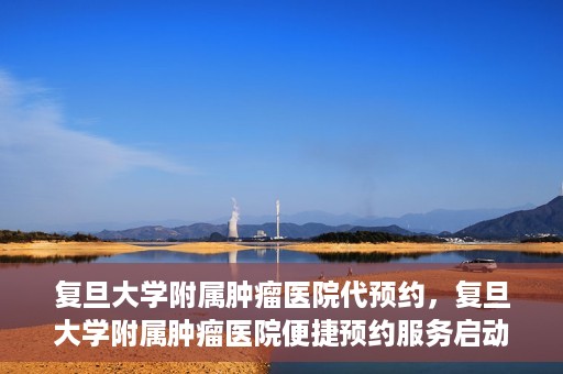 复旦大学附属肿瘤医院代预约，复旦大学附属肿瘤医院便捷预约服务启动