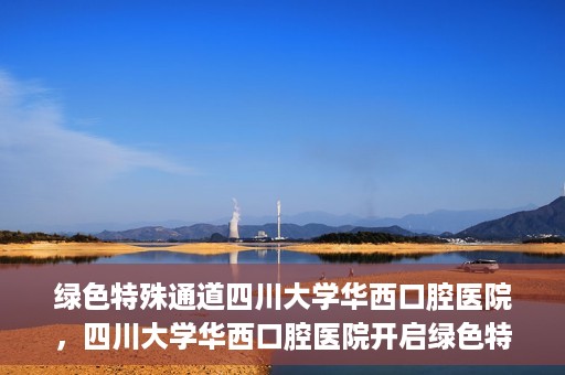绿色特殊通道四川大学华西口腔医院，四川大学华西口腔医院开启绿色特殊通道，助力口腔健康事业飞跃发展