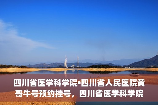 四川省医学科学院•四川省人民医院黄哥牛号预约挂号，四川省医学科学院·四川省人民医院黄哥牛号预约挂号指南，一站式解决您的健康需求