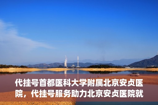 代挂号首都医科大学附属北京安贞医院，代挂号服务助力北京安贞医院就医体验升级