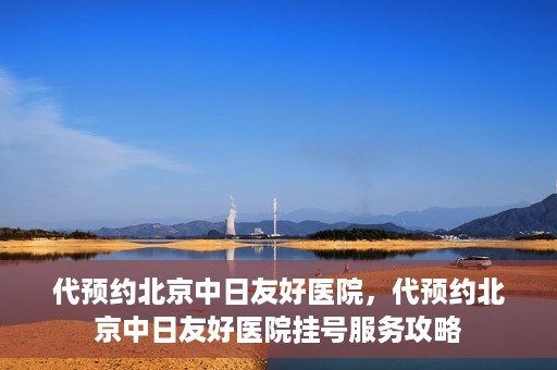 代预约北京中日友好医院，代预约北京中日友好医院挂号服务攻略
