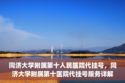 同济大学附属第十人民医院代挂号，同济大学附属第十医院代挂号服务详解