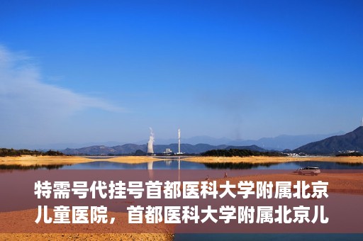 特需号代挂号首都医科大学附属北京儿童医院，首都医科大学附属北京儿童医院特需号代挂号服务详解