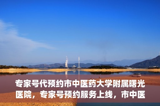 专家号代预约市中医药大学附属曙光医院，专家号预约服务上线，市中医药大学附属曙光医院便捷就医新体验