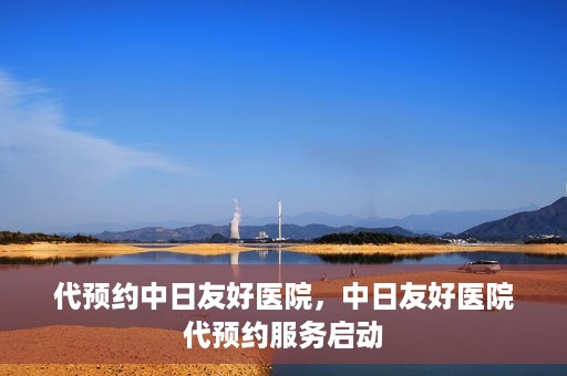 代预约中日友好医院，中日友好医院代预约服务启动