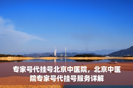 专家号代挂号北京中医院，北京中医院专家号代挂号服务详解