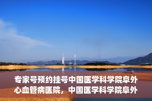 专家号预约挂号中国医学科学院阜外心血管病医院，中国医学科学院阜外心血管病医院专家号预约挂号指南