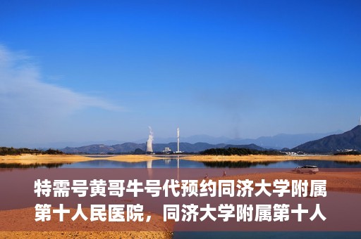 特需号黄哥牛号代预约同济大学附属第十人民医院，同济大学附属第十人民医院特需号黄哥牛号预约服务启动