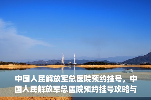 中国人民解放军总医院预约挂号，中国人民解放军总医院预约挂号攻略与指南