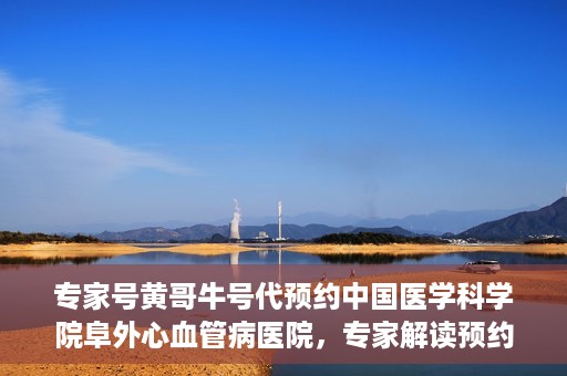专家号黄哥牛号代预约中国医学科学院阜外心血管病医院，专家解读预约机制，黄哥牛号助力阜外心血管病医院预约服务升级