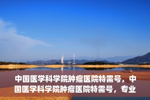中国医学科学院肿瘤医院特需号，中国医学科学院肿瘤医院特需号，专业诊疗，个性化服务