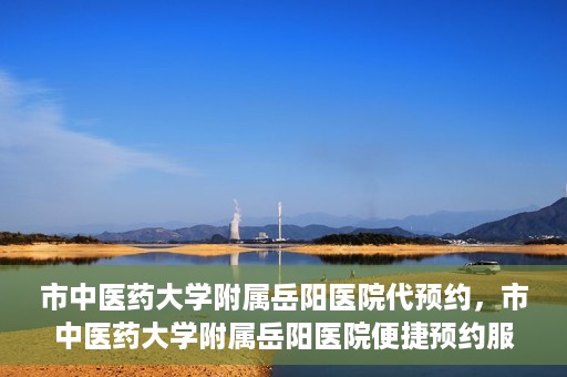 市中医药大学附属岳阳医院代预约，市中医药大学附属岳阳医院便捷预约服务启动
