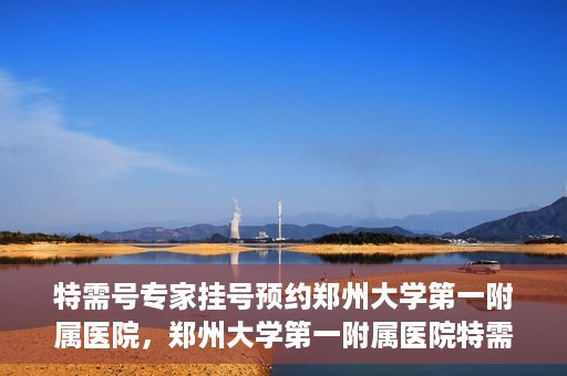 特需号专家挂号预约郑州大学第一附属医院，郑州大学第一附属医院特需号专家挂号预约启动